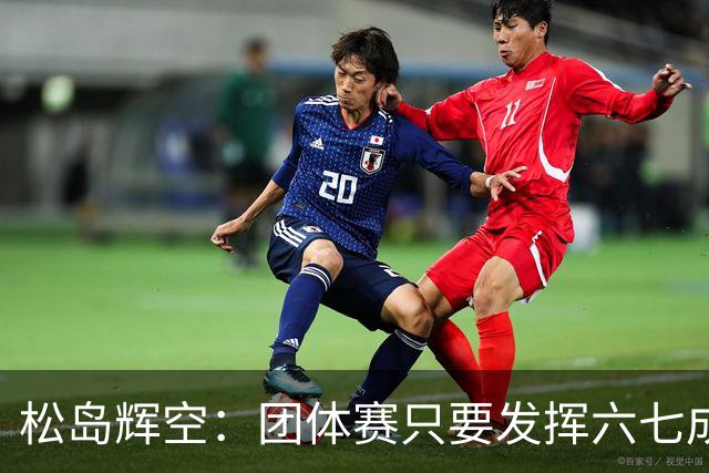 松岛辉空：团体赛只要发挥六七成实力 就能和中国乒乓球队抗衡